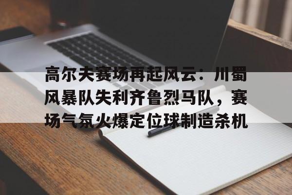 关于高尔夫赛场再起风云：川蜀风暴队失利齐鲁烈马队，赛场气氛火爆定位球制造杀机的信息